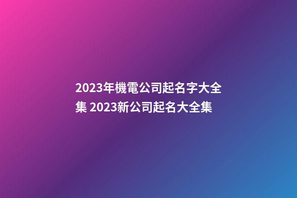 2023年機電公司起名字大全集 2023新公司起名大全集